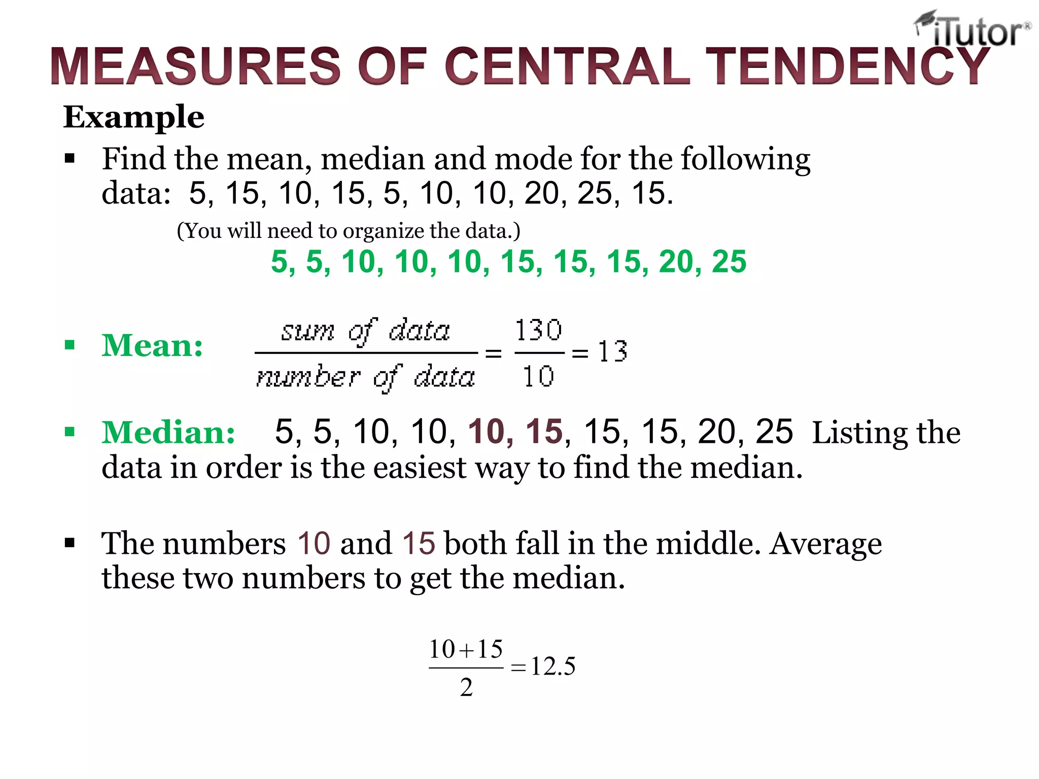 Example
 Find the mean, median and mode for the following
data: 5, 15, 10, 15, 5, 10, 10, 20, 25, 15.
(You will need to organize the data.)
5, 5, 10, 10, 10, 15, 15, 15, 20, 25
 Mean:
 Median: 5, 5, 10, 10, 10, 15, 15, 15, 20, 25 Listing the
data in order is the easiest way to find the median.
 The numbers 10 and 15 both fall in the middle. Average
these two numbers to get the median.
5.12
2
1510
 