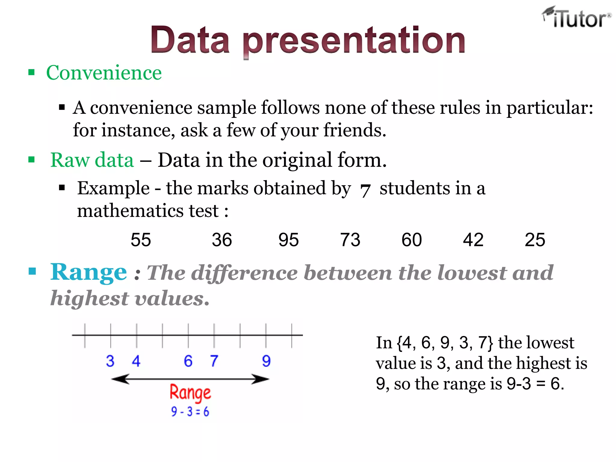  Raw data – Data in the original form.
 Example - the marks obtained by 7 students in a
mathematics test :
55 36 95 73 60 42 25
 Range : The difference between the lowest and
highest values.
In {4, 6, 9, 3, 7} the lowest
value is 3, and the highest is
9, so the range is 9-3 = 6.
 Convenience
 A convenience sample follows none of these rules in particular:
for instance, ask a few of your friends.
 