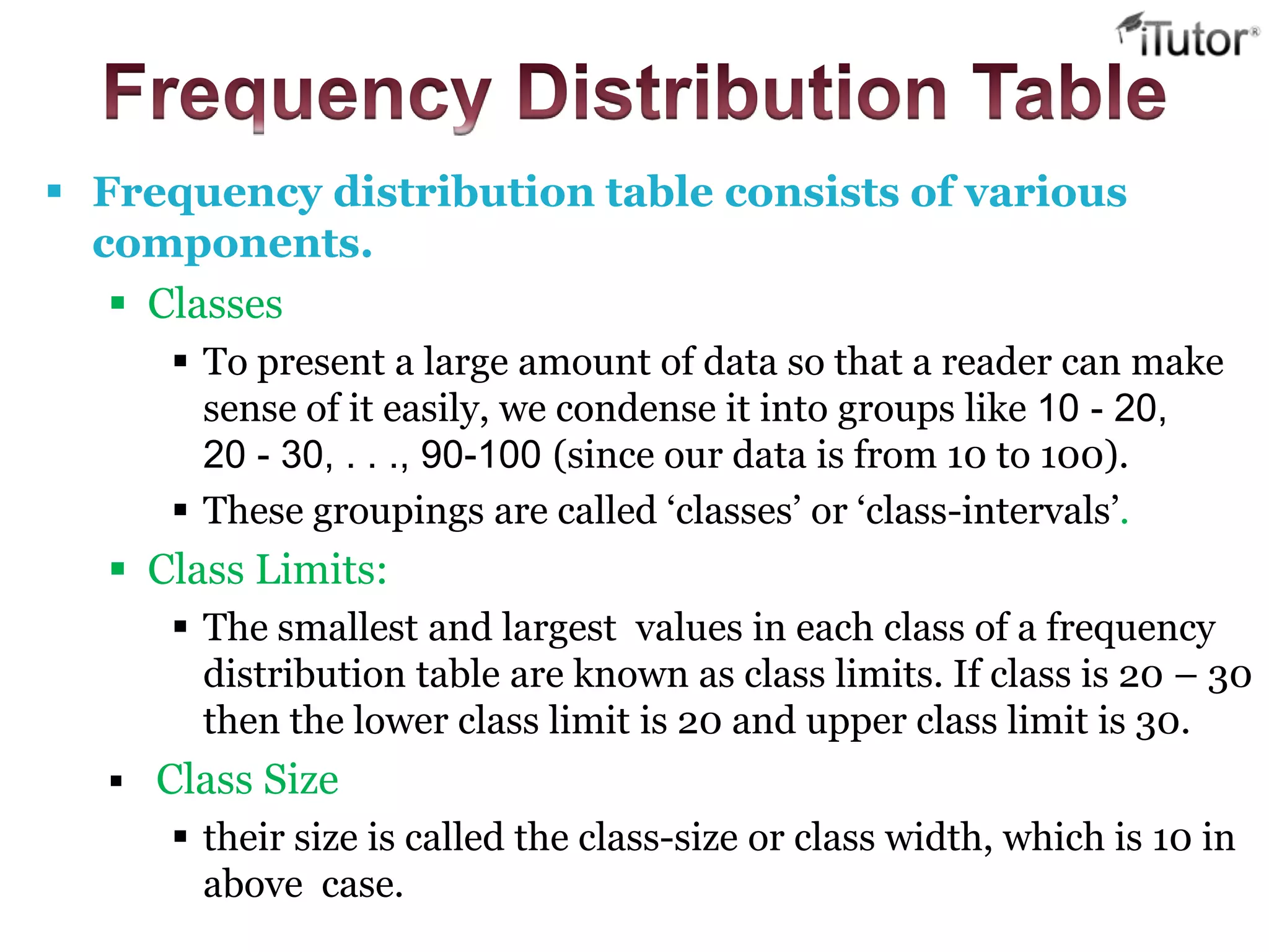  Frequency distribution table consists of various
components.
 Classes
 To present a large amount of data so that a reader can make
sense of it easily, we condense it into groups like 10 - 20,
20 - 30, . . ., 90-100 (since our data is from 10 to 100).
 These groupings are called ‘classes’ or ‘class-intervals’.
 Class Limits:
 The smallest and largest values in each class of a frequency
distribution table are known as class limits. If class is 20 – 30
then the lower class limit is 20 and upper class limit is 30.
 Class Size
 their size is called the class-size or class width, which is 10 in
above case.
 