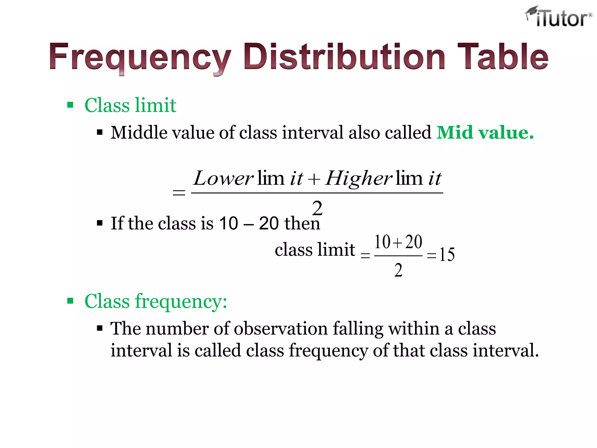 Class limit
 Middle value of class interval also called Mid value.
 If the class is 10 – 20 then
class limit
 Class frequency:
 The number of observation falling within a class
interval is called class frequency of that class interval.
2
limlim itHigheritLower
15
2
2010
 