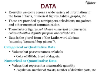  Everyday we come across a wide variety of information in
the form of facts, numerical figures, tables, graphs, etc.
 These are provided by newspapers, televisions, magazines
and other means of communication.
 These facts or figures, which are numerical or otherwise
collected with a definite purpose are called data.
 Data is the plural form of the Latin word datum
(meaning “something given”).
Categorical or Qualitative Data
 Values that possess names or labels
 Color of M&Ms, breed of dog, etc.
Numerical or Quantitative Data
 Values that represent a measurable quantity
 Population, number of M&Ms, number of defective parts, etc
 
