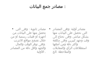 ‫البىانات‬ ‫جمع‬ ‫مصادر‬ :
• :‫التي‬ ‫وهى‬ ‫ثانوية‬ ‫مصادر‬
‫من‬ ‫البىانات‬ ‫على‬ ‫منها‬ ‫نحصل‬
‫من‬ ‫أو‬ ‫رسمىة‬ ‫هىئات‬ ‫أو‬ ‫أجهزة‬
‫النترنت‬ ‫مواقع‬ ‫تصفح‬ ‫خلل‬
.‫والمال‬ ‫الوقت‬ ‫توفر‬ ‫وهى‬
‫المصادر‬ ‫من‬ ‫دقة‬ ‫واقل‬ ‫والجهد‬
‫الولىة‬ .
• :‫المصادر‬ ‫وهى‬ ‫أولىة‬ ‫مصادر‬
‫منها‬ ‫البىانات‬ ‫على‬ ‫نحصل‬ ‫التي‬
,‫إلى‬ ‫تحتاج‬ ‫وهى‬ ‫مباشر‬ ‫بشكل‬
‫مكلفة‬ ‫وهى‬ ‫كبىرين‬ ‫وجهد‬ ‫وقت‬
‫أمثلتها‬ ‫ومن‬ ‫دقة‬ ‫وأكثر‬
‫والمقابلت‬ ‫الرأي‬ ‫استطلعات‬
.‫الخ‬ ‫والملحظة‬
 