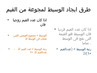 ‫القيم‬ ‫من‬ ‫لمجوعة‬ ‫الوسيط‬ ‫ايجاد‬ ‫طرق‬
• ‫زوجيا‬ ‫القيم‬ ‫عدد‬ ‫كان‬ ‫اذا‬
‫فان‬
• ‫اللتين‬ ‫القيمتين‬ ‫مجموع‬ = ‫الوسيط‬
/ ‫الوسط‬ ‫فى‬ ‫تقعان‬2
• / ‫القيم‬ ‫عدد‬ = ‫الوسيط‬ ‫رتبة‬2‫؛‬
/ ‫عددالقيم‬2+1
• ‫فرديا‬ ‫القيم‬ ‫عدد‬ ‫كان‬ ‫اذا‬
‫القيمة‬ ‫هو‬ ‫الوسيط‬ ‫فان‬
‫الوسط‬ ‫فى‬ ‫تقع‬ ‫التى‬
‫تماما‬ .
• )‫عددالقيم‬ = ‫الوسيط‬ ‫رتبة‬
+1(/2
 
