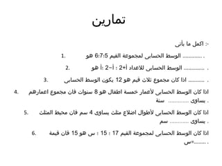 ‫تمارين‬
‫يأتى‬ ‫ما‬ ‫اكمل‬ :-
1. ‫القيم‬ ‫لمجموعة‬ ‫الحسابى‬ ‫الوسط‬5‫؛‬7‫؛‬6‫هو‬ ............. .
2. +‫أ‬ ‫للعداد‬ ‫الحسابى‬ ‫الوسط‬2-‫أ‬ ‫؛‬2‫هو‬ ‫؛أ‬ .............. .
3. ‫هو‬ ‫قيم‬ ‫ثلث‬ ‫مجموع‬ ‫كان‬ ‫اذا‬12‫الحسابى‬ ‫الوسط‬ ‫يكون‬ ........... .
4. ‫هو‬ ‫اطفال‬ ‫خمسة‬ ‫لعمار‬ ‫الحسابى‬ ‫الوسط‬ ‫كان‬ ‫اذا‬8‫اعمارهم‬ ‫مجموع‬ ‫فان‬ ‫سنوات‬
.............‫سنة‬ ‫يساوى‬ .
5. ‫يساوى‬ ‫مثلث‬ ‫اضلع‬ ‫لطوال‬ ‫الحسابى‬ ‫الوسط‬ ‫كان‬ ‫اذا‬4‫المثلث‬ ‫محيط‬ ‫فان‬ ‫سم‬
............‫سم‬ ‫يساوى‬ .
6. ‫القيم‬ ‫لمجموعة‬ ‫الحسابى‬ ‫الوسط‬ ‫كان‬ ‫اذا‬17‫؛‬15‫هو‬ ‫س‬ ‫؛‬15‫قيمة‬ ‫فان‬
‫........=س‬ .
 