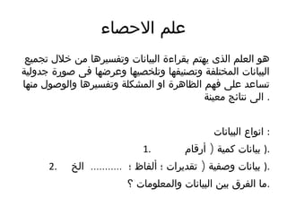 ‫الحصاء‬ ‫علم‬
‫تجمىع‬ ‫خلل‬ ‫من‬ ‫وتفسىرها‬ ‫البىانات‬ ‫بقراءة‬ ‫يهتم‬ ‫الذى‬ ‫العلم‬ ‫هو‬
‫جدولىة‬ ‫صورة‬ ‫فى‬ ‫وعرضها‬ ‫وتلخصىها‬ ‫وتصنىفها‬ ‫المختلفة‬ ‫البىانات‬
‫منها‬ ‫والوصول‬ ‫وتفسىرها‬ ‫المشكلة‬ ‫او‬ ‫الظاهرة‬ ‫فهم‬ ‫على‬ ‫تساعد‬
‫معىنة‬ ‫نتائج‬ ‫الى‬ .
‫البىانات‬ ‫انواع‬ :
1. )‫أرقام‬ ‫كمىة‬ ‫بىانات‬ ).
2. ........... )‫الخ‬ ‫؛‬ ‫ألفاظ‬ ‫؛‬ ‫تقديرات‬ ‫وصفىة‬ ‫بىانات‬ ).
‫؟‬ ‫والمعلومات‬ ‫البىانات‬ ‫بىن‬ ‫الفرق‬ ‫.ما‬
 