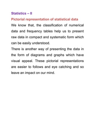 Statistics – II
Pictorial representation of statistical data
We know that, the classification of numerical
data and frequency tables help us to present
raw data in compact and systematic form which
can be easily understood.
There is another way of presenting the data in
the form of diagrams and graphs which have
visual appeal. These pictorial representations
are easier to follows and eye catching and so
leave an impact on our mind.

 