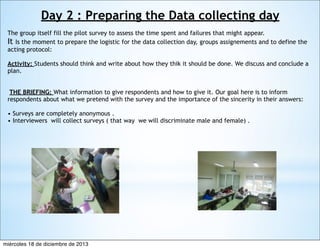 Day 2 : Preparing the Data collecting day
The group itself fill the pilot survey to assess the time spent and failures that might appear. 
It Is the moment to prepare the logistic for the data collection day, groups assignements and to define the
acting protocol:
Activity: Students should think and write about how they thik it should be done. We discuss and conclude a
plan.
 THE BRIEFING: What information to give respondents and how to give it. Our goal here is to inform
respondents about what we pretend with the survey and the importance of the sincerity in their answers:
• Surveys are completely anonymous .
• Interviewers will collect surveys ( that way we will discriminate male and female) .

miércoles 18 de diciembre de 2013

 