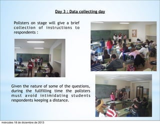 Day 3 : Data collecting day
Pollsters on stage will give a brief
collection of instructions to
respondents :

Given the nature of some of the questions,
during the fullfilling time the pollsters
must avoid intimidating students
respondents keeping a distance.

miércoles 18 de diciembre de 2013

 