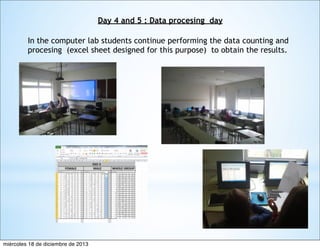Day 4 and 5 : Data procesing day
In the computer lab students continue performing the data counting and
procesing (excel sheet designed for this purpose) to obtain the results.

miércoles 18 de diciembre de 2013

 