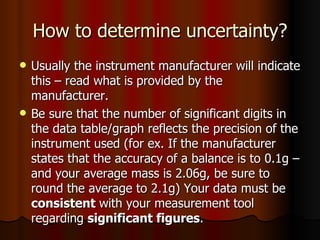 How to determine uncertainty? Usually the instrument manufacturer will indicate this – read what is provided by the manufacturer. Be sure that the number of significant digits in the data table/graph reflects the precision of the instrument used (for ex. If the manufacturer states that the accuracy of a balance is to 0.1g – and your average mass is 2.06g, be sure to round the average to 2.1g) Your data must be  consistent  with your measurement tool regarding  significant figures . 