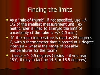 Finding the limits As a  “ rule-of-thumb ” , if not specified, use +/- 1/2 of the smallest measurement unit  (ex metric ruler is lined to 1mm,so the limit of uncertainty of the ruler is +/- 0.5 mm.) If  the room temperature is read as 25 degrees C, with a thermometer that is scored at 1 degree intervals – what is the range of possible temperatures for the room? (ans.s +/- 0.5 degrees Celsius  - if you read 15 o C, it may in fact be 14.5 or 15.5 degrees) 