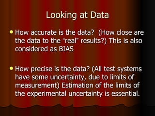 Looking at Data How accurate is the data?  (How close are the data to the  “ real ”  results?) This is also considered as BIAS How precise is the data? (All test systems have some uncertainty, due to limits of measurement) Estimation of the limits of the experimental uncertainty is essential.  