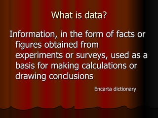 What is data? Information, in the form of facts or figures obtained from experiments or surveys, used as a basis for making calculations or drawing conclusions Encarta dictionary  