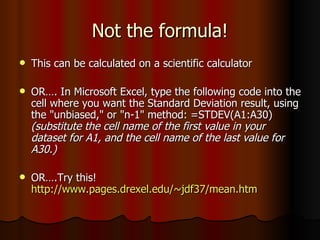 Not the formula! This can be calculated on a scientific calculator OR…. In Microsoft Excel, type the following code into the cell where you want the Standard Deviation result, using the "unbiased," or "n-1" method: =STDEV(A1:A30)  (substitute the cell name of the first value in your dataset for A1, and the cell name of the last value for A30.)   OR….Try this!  http://www.pages.drexel.edu/~jdf37/mean.htm 