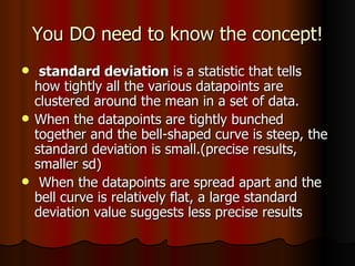 You DO need to know the concept! standard deviation  is a statistic that tells  how tightly all the various datapoints are clustered around the mean in a set of data.  When the datapoints are tightly bunched together and the bell-shaped curve is steep, the standard deviation is small.(precise results, smaller sd) When the datapoints are spread apart and the bell curve is relatively flat, a large standard deviation value suggests less precise results 