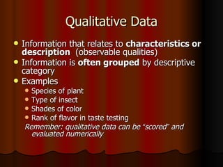 Qualitative Data Information that relates to  characteristics or   description  (observable qualities) Information is  often grouped  by descriptive category Examples Species of plant Type of insect Shades of color Rank of flavor in taste testing Remember: qualitative data can be  “ scored ”  and evaluated numerically 