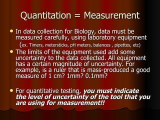 Quantitation = Measurement In data collection for Biology, data must be measured carefully, using laboratory equipment  ( ex. Timers, metersticks, pH meters, balances , pipettes, etc) The limits of the equipment used add some uncertainty to the data collected. All equipment has a certain magnitude of uncertainty. For example, is a ruler that is mass-produced a good measure of 1 cm? 1mm? 0.1mm? For quantitative testing,  you must indicate the level of uncertainty of the tool that you are using for measurement!! 