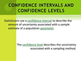 CONFIDENCE INTERVALS AND
CONFIDENCE LEVELS
Statisticians use a confidence interval to describe the
amount of uncertainty associated with a sample
estimate of a population parameter.
The confidence level describes the uncertainty
associated with a sampling method.
 