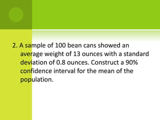 2. A sample of 100 bean cans showed an
average weight of 13 ounces with a standard
deviation of 0.8 ounces. Construct a 90%
confidence interval for the mean of the
population.
 