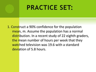 PRACTICE SET:
1. Construct a 90% confidence for the population
mean, m. Assume the population has a normal
distribution. In a recent study of 22 eighth graders,
the mean number of hours per week that they
watched television was 19.6 with a standard
deviation of 5.8 hours.
 