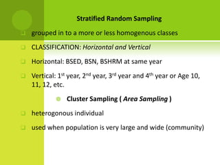  Stratified Random Sampling
 grouped in to a more or less homogenous classes
 CLASSIFICATION: Horizontal and Vertical
 Horizontal: BSED, BSN, BSHRM at same year
 Vertical: 1st year, 2nd year, 3rd year and 4th year or Age 10,
11, 12, etc.
 Cluster Sampling ( Area Sampling )
 heterogonous individual
 used when population is very large and wide (community)
 