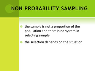 NON PROBABILITY SAMPLING
 the sample is not a proportion of the
population and there is no system in
selecting sample.
 the selection depends on the situation
 