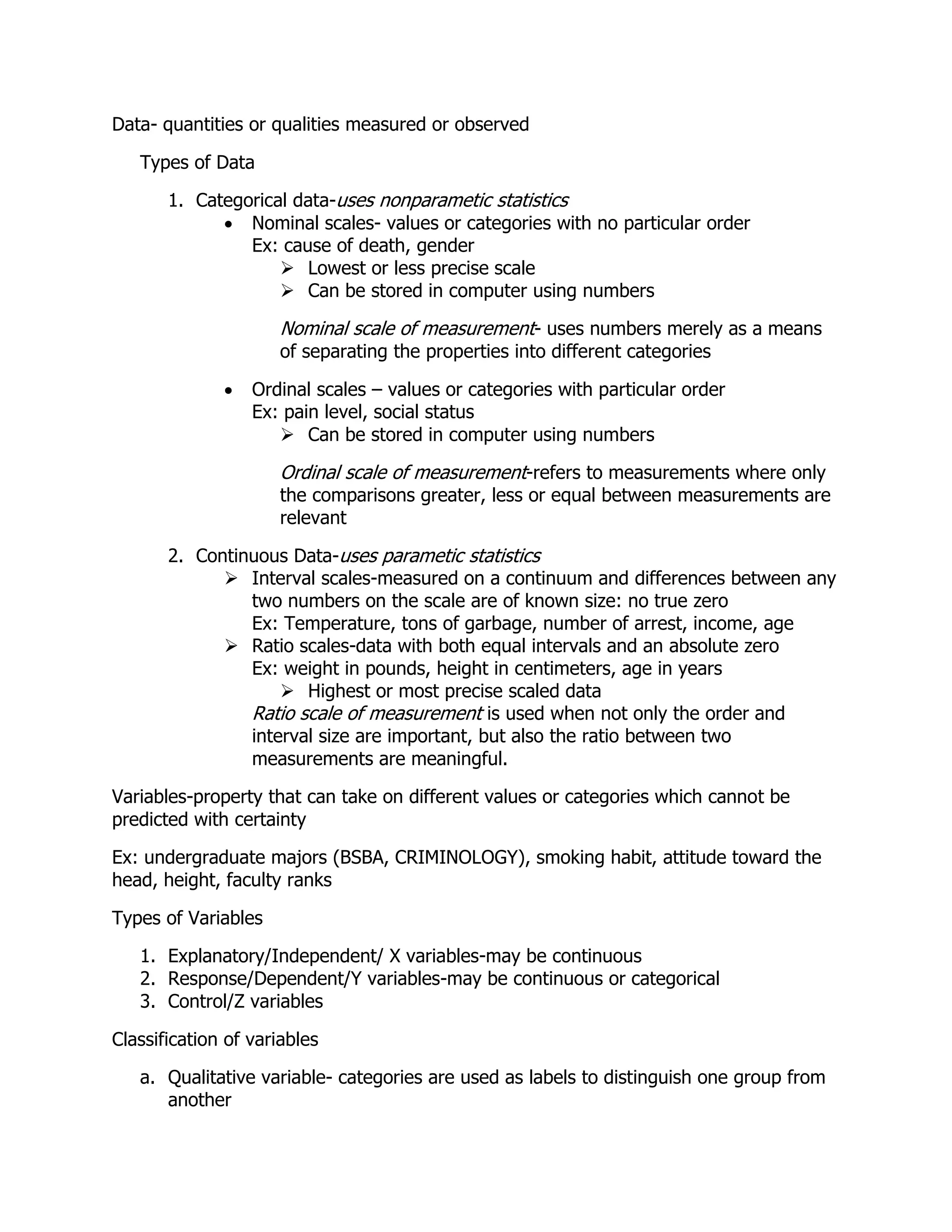 Data- quantities or qualities measured or observed
Types of Data
1. Categorical data-uses nonparametic statistics
 Nominal scales- values or categories with no particular order
Ex: cause of death, gender
 Lowest or less precise scale
 Can be stored in computer using numbers
Nominal scale of measurement- uses numbers merely as a means
of separating the properties into different categories
 Ordinal scales – values or categories with particular order
Ex: pain level, social status
 Can be stored in computer using numbers
Ordinal scale of measurement-refers to measurements where only
the comparisons greater, less or equal between measurements are
relevant
2. Continuous Data-uses parametic statistics
 Interval scales-measured on a continuum and differences between any
two numbers on the scale are of known size: no true zero
Ex: Temperature, tons of garbage, number of arrest, income, age
 Ratio scales-data with both equal intervals and an absolute zero
Ex: weight in pounds, height in centimeters, age in years
 Highest or most precise scaled data
Ratio scale of measurement is used when not only the order and
interval size are important, but also the ratio between two
measurements are meaningful.
Variables-property that can take on different values or categories which cannot be
predicted with certainty
Ex: undergraduate majors (BSBA, CRIMINOLOGY), smoking habit, attitude toward the
head, height, faculty ranks
Types of Variables
1. Explanatory/Independent/ X variables-may be continuous
2. Response/Dependent/Y variables-may be continuous or categorical
3. Control/Z variables
Classification of variables
a. Qualitative variable- categories are used as labels to distinguish one group from
another
 