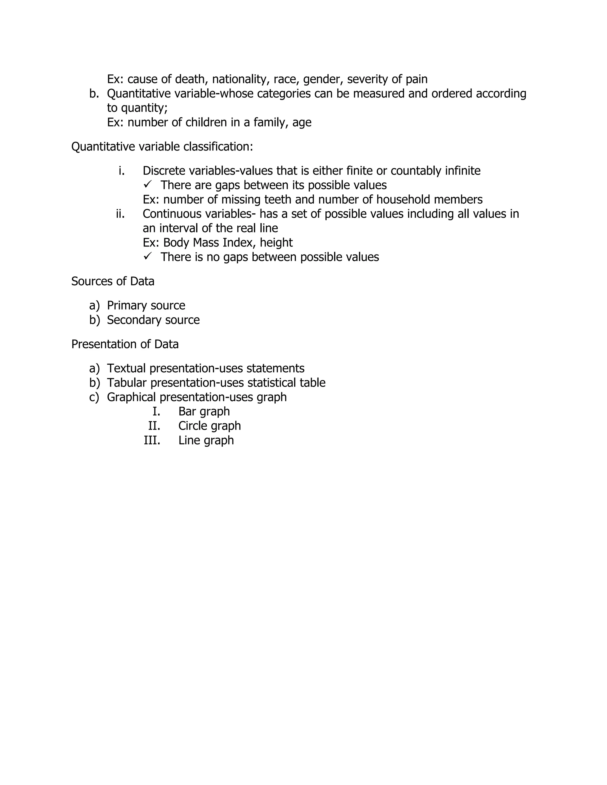Ex: cause of death, nationality, race, gender, severity of pain
b. Quantitative variable-whose categories can be measured and ordered according
to quantity;
Ex: number of children in a family, age
Quantitative variable classification:
i. Discrete variables-values that is either finite or countably infinite
 There are gaps between its possible values
Ex: number of missing teeth and number of household members
ii. Continuous variables- has a set of possible values including all values in
an interval of the real line
Ex: Body Mass Index, height
 There is no gaps between possible values
Sources of Data
a) Primary source
b) Secondary source
Presentation of Data
a) Textual presentation-uses statements
b) Tabular presentation-uses statistical table
c) Graphical presentation-uses graph
I. Bar graph
II. Circle graph
III. Line graph
 