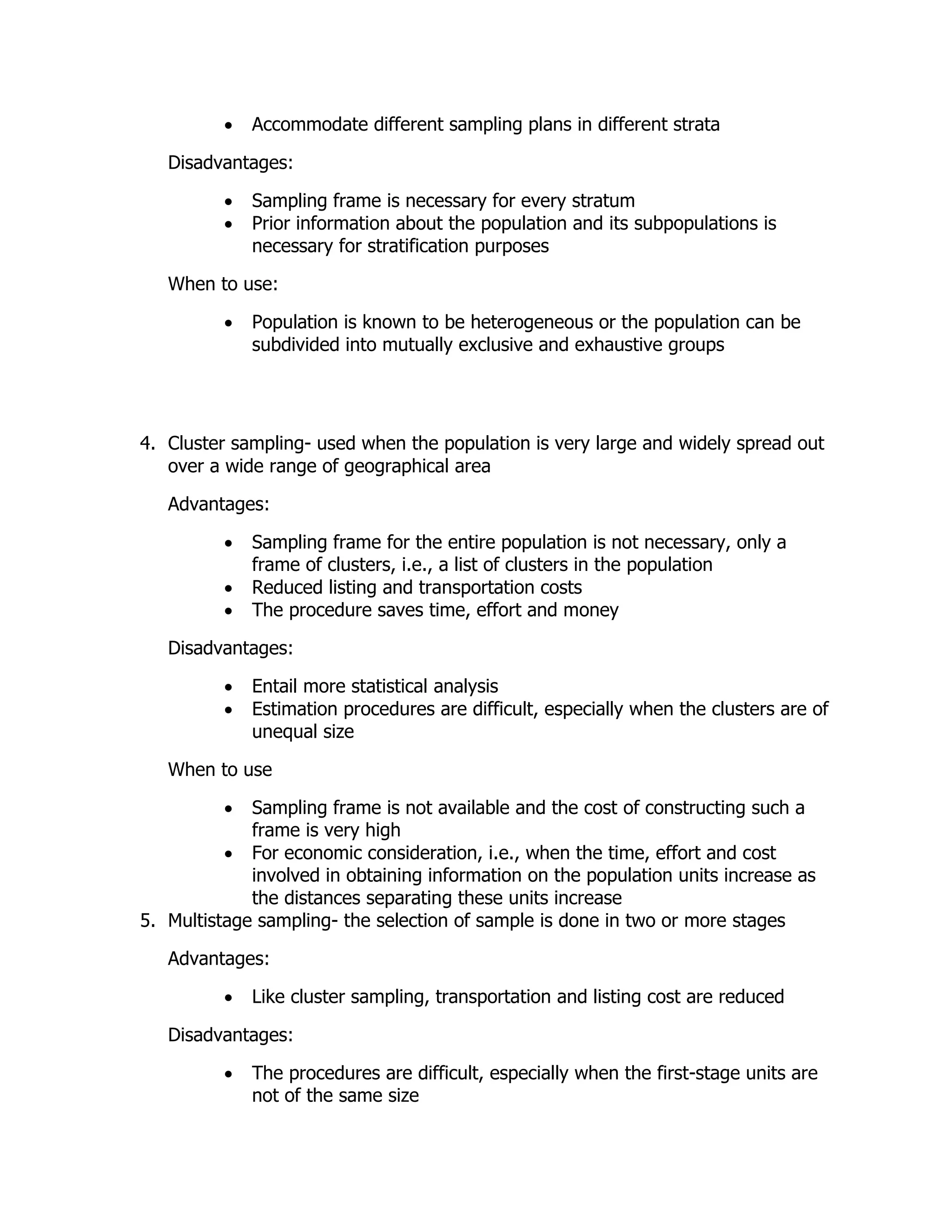  Accommodate different sampling plans in different strata
Disadvantages:
 Sampling frame is necessary for every stratum
 Prior information about the population and its subpopulations is
necessary for stratification purposes
When to use:
 Population is known to be heterogeneous or the population can be
subdivided into mutually exclusive and exhaustive groups
4. Cluster sampling- used when the population is very large and widely spread out
over a wide range of geographical area
Advantages:
 Sampling frame for the entire population is not necessary, only a
frame of clusters, i.e., a list of clusters in the population
 Reduced listing and transportation costs
 The procedure saves time, effort and money
Disadvantages:
 Entail more statistical analysis
 Estimation procedures are difficult, especially when the clusters are of
unequal size
When to use
 Sampling frame is not available and the cost of constructing such a
frame is very high
 For economic consideration, i.e., when the time, effort and cost
involved in obtaining information on the population units increase as
the distances separating these units increase
5. Multistage sampling- the selection of sample is done in two or more stages
Advantages:
 Like cluster sampling, transportation and listing cost are reduced
Disadvantages:
 The procedures are difficult, especially when the first-stage units are
not of the same size
 