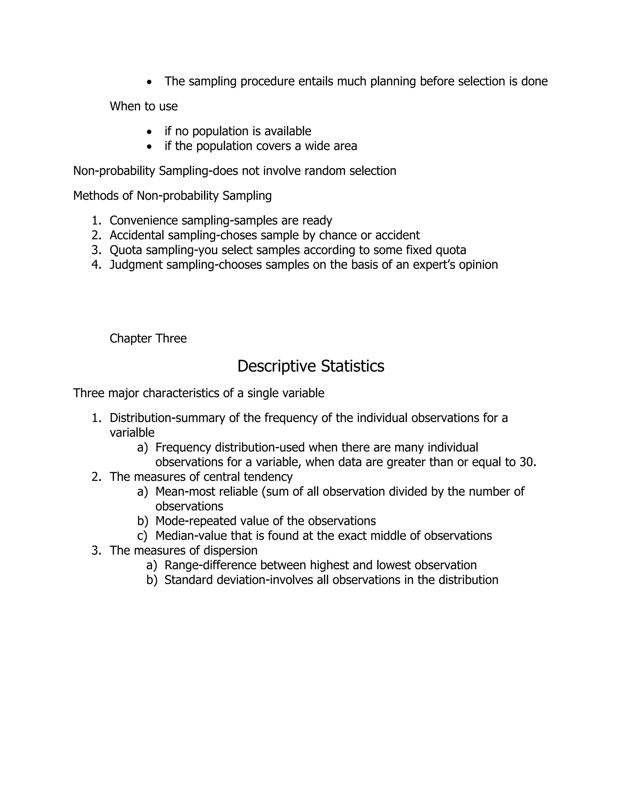  The sampling procedure entails much planning before selection is done
When to use
 if no population is available
 if the population covers a wide area
Non-probability Sampling-does not involve random selection
Methods of Non-probability Sampling
1. Convenience sampling-samples are ready
2. Accidental sampling-choses sample by chance or accident
3. Quota sampling-you select samples according to some fixed quota
4. Judgment sampling-chooses samples on the basis of an expert’s opinion
Chapter Three
Descriptive Statistics
Three major characteristics of a single variable
1. Distribution-summary of the frequency of the individual observations for a
varialble
a) Frequency distribution-used when there are many individual
observations for a variable, when data are greater than or equal to 30.
2. The measures of central tendency
a) Mean-most reliable (sum of all observation divided by the number of
observations
b) Mode-repeated value of the observations
c) Median-value that is found at the exact middle of observations
3. The measures of dispersion
a) Range-difference between highest and lowest observation
b) Standard deviation-involves all observations in the distribution
 