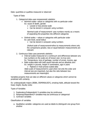 Data- quantities or qualities measured or observed
Types of Data
1. Categorical data-uses nonparametic statistics
 Nominal scales- values or categories with no particular order
Ex: cause of death, gender
 Lowest or less precise scale
 Can be stored in computer using numbers
Nominal scale of measurement- uses numbers merely as a means
of separating the properties into different categories
 Ordinal scales – values or categories with particular order
Ex: pain level, social status
 Can be stored in computer using numbers
Ordinal scale of measurement-refers to measurements where only
the comparisons greater, less or equal between measurements are
relevant
2. Continuous Data-uses parametic statistics
 Interval scales-measured on a continuum and differences between any
two numbers on the scale are of known size: no true zero
Ex: Temperature, tons of garbage, number of arrest, income, age
 Ratio scales-data with both equal intervals and an absolute zero
Ex: weight in pounds, height in centimeters, age in years
 Highest or most precise scaled data
Ratio scale of measurement is used when not only the order and
interval size are important, but also the ratio between two
measurements are meaningful.
Variables-property that can take on different values or categories which cannot be
predicted with certainty
Ex: undergraduate majors (BSBA, CRIMINOLOGY), smoking habit, attitude toward the
head, height, faculty ranks
Types of Variables
1. Explanatory/Independent/ X variables-may be continuous
2. Response/Dependent/Y variables-may be continuous or categorical
3. Control/Z variables
Classification of variables
a. Qualitative variable- categories are used as labels to distinguish one group from
another
 