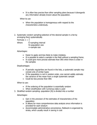  It is often less precise than other sampling plans because it disregards
any information already known about the population.
When to use
 When the population is homogeneous with respect to the
characteristics understudy.
2. Systematic random sampling-selection of the desired sample in a list by
arranging them systematically
Formula: 𝑘 =
N
n
Where k=sampling interval
N=population size
n=sample size
Advantages:
 Easier to apply and less likely to make mistakes.
 It is possible to select a sample in the field without a sampling frame.
 It could give more precise estimate than SRS when there is order in
the samples
Disadvantages:
 If periodic regularities are found in the lists, a systematic sample may
consist only of similar types
 If the population is not in random order, one cannot validly estimate
the variance of the mean from a single systematic sample
 Could be less precise than SRS
When to use:
 If the ordering of the population is essentially random
 When stratification with numerous data is used
3. Stratified random sampling- population [N] is divided into a number
Advantages:
 Gain in the precision of the estimates of characteristics of the
population
 It allows for more comprehensive data analysis since information is
provided for each stratum
 Accommodate administrative convenience, fieldwork is organized by
strata, which usually result in saving in cost
 