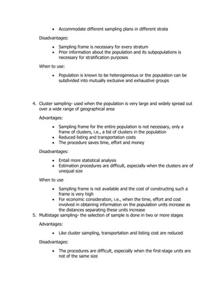  Accommodate different sampling plans in different strata
Disadvantages:
 Sampling frame is necessary for every stratum
 Prior information about the population and its subpopulations is
necessary for stratification purposes
When to use:
 Population is known to be heterogeneous or the population can be
subdivided into mutually exclusive and exhaustive groups
4. Cluster sampling- used when the population is very large and widely spread out
over a wide range of geographical area
Advantages:
 Sampling frame for the entire population is not necessary, only a
frame of clusters, i.e., a list of clusters in the population
 Reduced listing and transportation costs
 The procedure saves time, effort and money
Disadvantages:
 Entail more statistical analysis
 Estimation procedures are difficult, especially when the clusters are of
unequal size
When to use
 Sampling frame is not available and the cost of constructing such a
frame is very high
 For economic consideration, i.e., when the time, effort and cost
involved in obtaining information on the population units increase as
the distances separating these units increase
5. Multistage sampling- the selection of sample is done in two or more stages
Advantages:
 Like cluster sampling, transportation and listing cost are reduced
Disadvantages:
 The procedures are difficult, especially when the first-stage units are
not of the same size
 