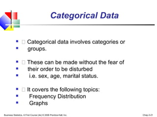 Categorical Data 
  Categorical data involves categories or 
 groups. 
  These can be made without the fear of 
 their order to be disturbed 
 i.e. sex, age, marital status. 
  It covers the following topics: 
 Frequency Distribution 
 Graphs 
Business Statistics, A First Course (4e) © 2006 Prentice-Hall, Inc. Chap 2-21 
 