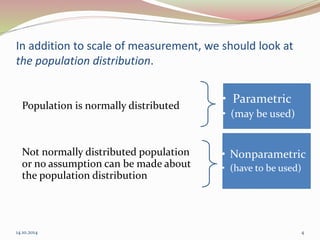 In addition to scale of measurement, we should look at 
the population distribution. 
Population is normally distributed 
• Nonparametric 
• (have to be used) 
Not normally distributed population 
or no assumption can be made about 
the population distribution 
• Parametric 
• (may be used) 
14.10.2014 4 
 