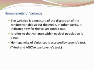 Homogeneity of Variance 
 The variance is a measure of the dispersion of the 
random variable about the mean. In other words, it 
indicates how far the values spread out. 
 It refers to that variance within each of population is 
equal. 
 Homogeneity of Variances is assessed by Levene’s test. 
(T-test and ANOVA use Levene’s test.) 
 