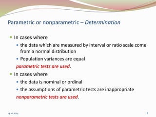 Parametric or nonparametric – Determination 
 In cases where 
 the data which are measured by interval or ratio scale come 
from a normal distribution 
 Population variances are equal 
parametric tests are used. 
 In cases where 
 the data is nominal or ordinal 
 the assumptions of parametric tests are inappropriate 
nonparametric tests are used. 
14.10.2014 8 
 
