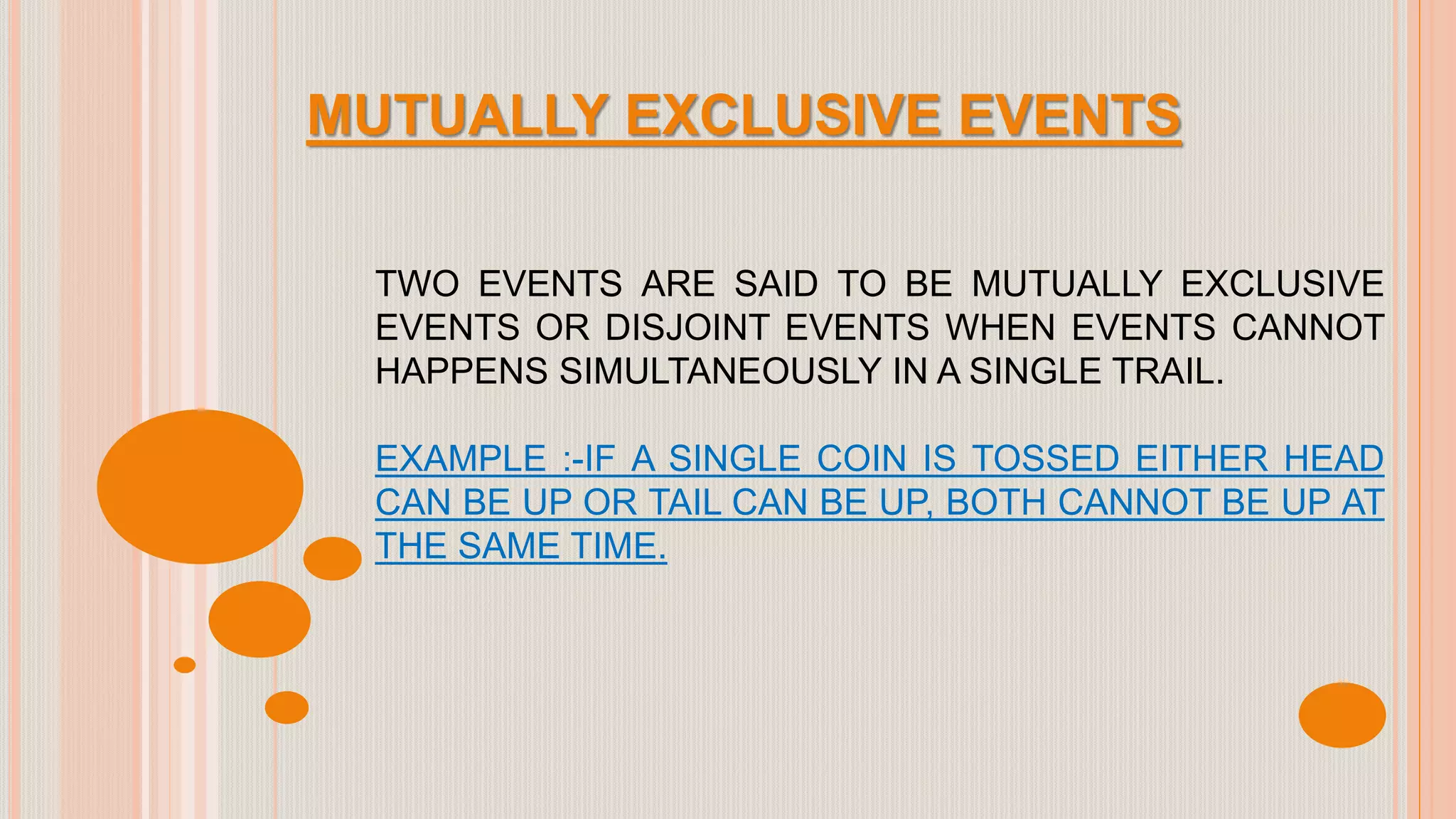 MUTUALLY EXCLUSIVE EVENTS
TWO EVENTS ARE SAID TO BE MUTUALLY EXCLUSIVE
EVENTS OR DISJOINT EVENTS WHEN EVENTS CANNOT
HAPPENS SIMULTANEOUSLY IN A SINGLE TRAIL.
EXAMPLE :-IF A SINGLE COIN IS TOSSED EITHER HEAD
CAN BE UP OR TAIL CAN BE UP, BOTH CANNOT BE UP AT
THE SAME TIME.
 