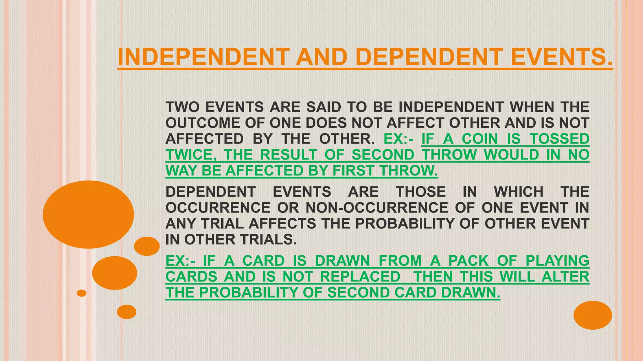 INDEPENDENT AND DEPENDENT EVENTS.
TWO EVENTS ARE SAID TO BE INDEPENDENT WHEN THE
OUTCOME OF ONE DOES NOT AFFECT OTHER AND IS NOT
AFFECTED BY THE OTHER. EX:- IF A COIN IS TOSSED
TWICE, THE RESULT OF SECOND THROW WOULD IN NO
WAY BE AFFECTED BY FIRST THROW.
DEPENDENT EVENTS ARE THOSE IN WHICH THE
OCCURRENCE OR NON-OCCURRENCE OF ONE EVENT IN
ANY TRIAL AFFECTS THE PROBABILITY OF OTHER EVENT
IN OTHER TRIALS.
EX:- IF A CARD IS DRAWN FROM A PACK OF PLAYING
CARDS AND IS NOT REPLACED THEN THIS WILL ALTER
THE PROBABILITY OF SECOND CARD DRAWN.
 