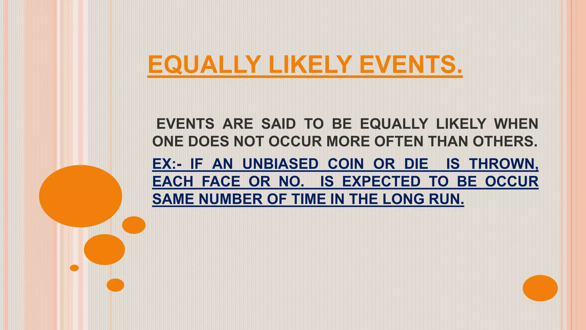EQUALLY LIKELY EVENTS.
EVENTS ARE SAID TO BE EQUALLY LIKELY WHEN
ONE DOES NOT OCCUR MORE OFTEN THAN OTHERS.
EX:- IF AN UNBIASED COIN OR DIE IS THROWN,
EACH FACE OR NO. IS EXPECTED TO BE OCCUR
SAME NUMBER OF TIME IN THE LONG RUN.
 