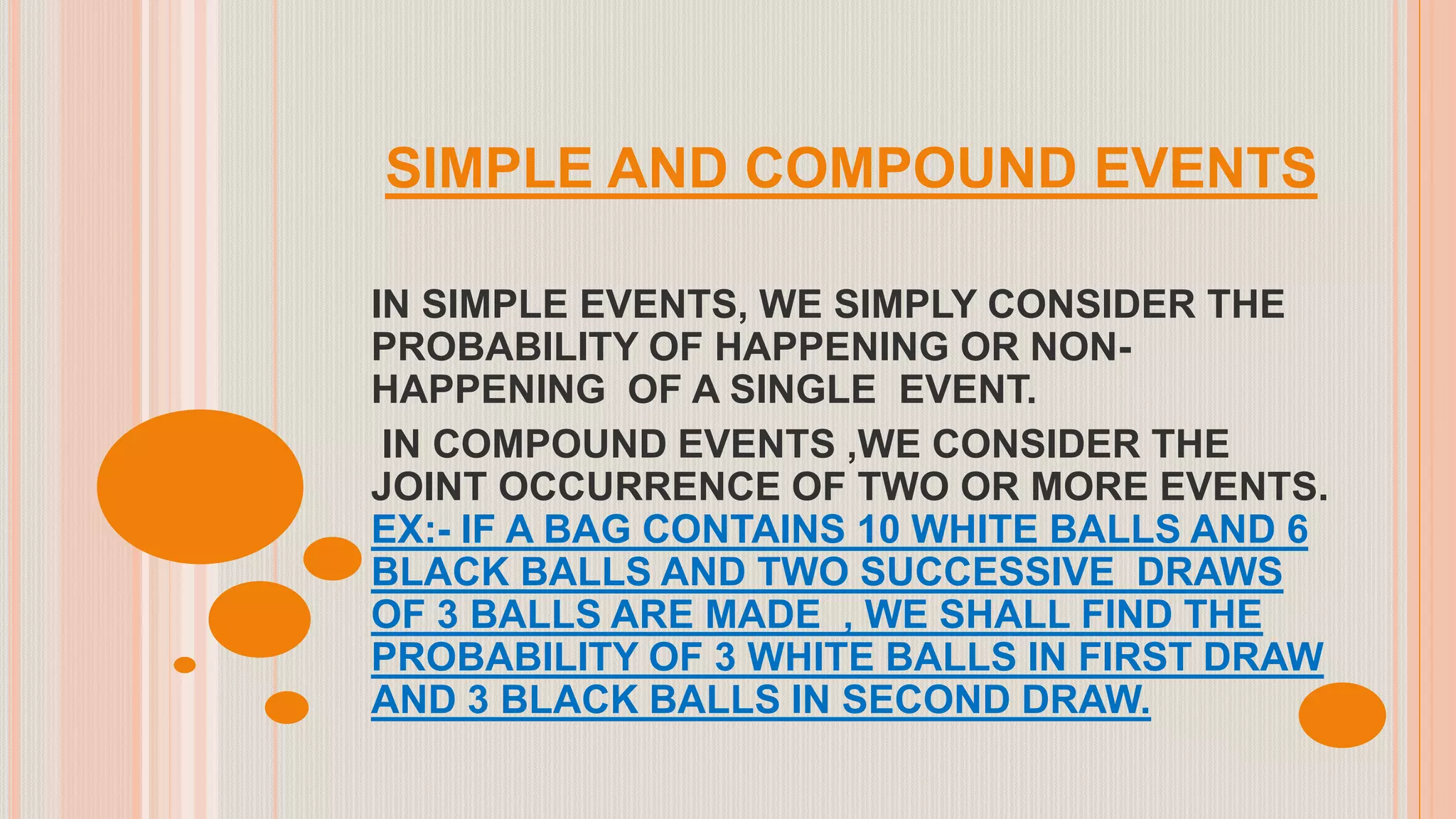 SIMPLE AND COMPOUND EVENTS
IN SIMPLE EVENTS, WE SIMPLY CONSIDER THE
PROBABILITY OF HAPPENING OR NON-
HAPPENING OF A SINGLE EVENT.
IN COMPOUND EVENTS ,WE CONSIDER THE
JOINT OCCURRENCE OF TWO OR MORE EVENTS.
EX:- IF A BAG CONTAINS 10 WHITE BALLS AND 6
BLACK BALLS AND TWO SUCCESSIVE DRAWS
OF 3 BALLS ARE MADE , WE SHALL FIND THE
PROBABILITY OF 3 WHITE BALLS IN FIRST DRAW
AND 3 BLACK BALLS IN SECOND DRAW.
 