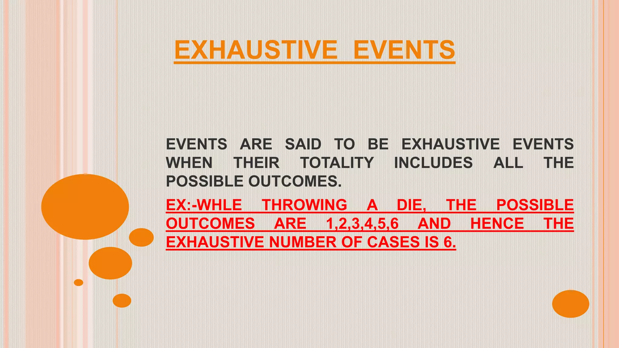 EXHAUSTIVE EVENTS
EVENTS ARE SAID TO BE EXHAUSTIVE EVENTS
WHEN THEIR TOTALITY INCLUDES ALL THE
POSSIBLE OUTCOMES.
EX:-WHLE THROWING A DIE, THE POSSIBLE
OUTCOMES ARE 1,2,3,4,5,6 AND HENCE THE
EXHAUSTIVE NUMBER OF CASES IS 6.
 