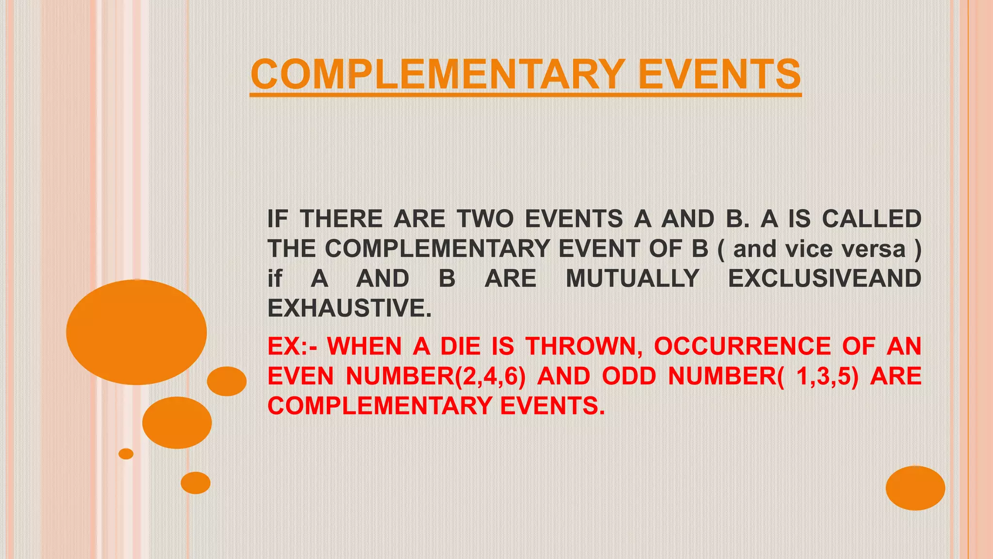 COMPLEMENTARY EVENTS
IF THERE ARE TWO EVENTS A AND B. A IS CALLED
THE COMPLEMENTARY EVENT OF B ( and vice versa )
if A AND B ARE MUTUALLY EXCLUSIVEAND
EXHAUSTIVE.
EX:- WHEN A DIE IS THROWN, OCCURRENCE OF AN
EVEN NUMBER(2,4,6) AND ODD NUMBER( 1,3,5) ARE
COMPLEMENTARY EVENTS.
 