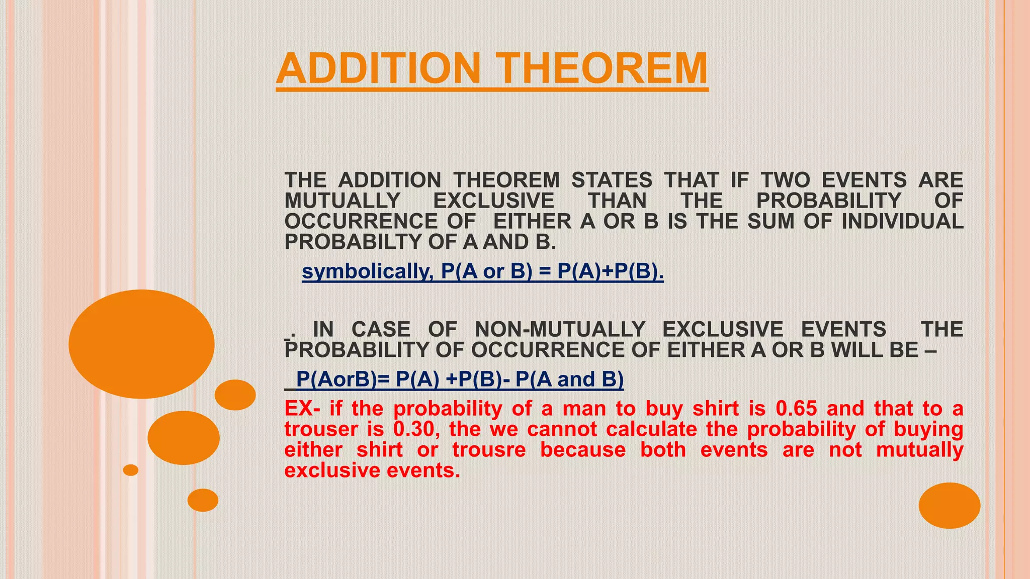 ADDITION THEOREM
THE ADDITION THEOREM STATES THAT IF TWO EVENTS ARE
MUTUALLY EXCLUSIVE THAN THE PROBABILITY OF
OCCURRENCE OF EITHER A OR B IS THE SUM OF INDIVIDUAL
PROBABILTY OF A AND B.
symbolically, P(A or B) = P(A)+P(B).
. IN CASE OF NON-MUTUALLY EXCLUSIVE EVENTS THE
PROBABILITY OF OCCURRENCE OF EITHER A OR B WILL BE –
P(AorB)= P(A) +P(B)- P(A and B)
EX- if the probability of a man to buy shirt is 0.65 and that to a
trouser is 0.30, the we cannot calculate the probability of buying
either shirt or trousre because both events are not mutually
exclusive events.
 