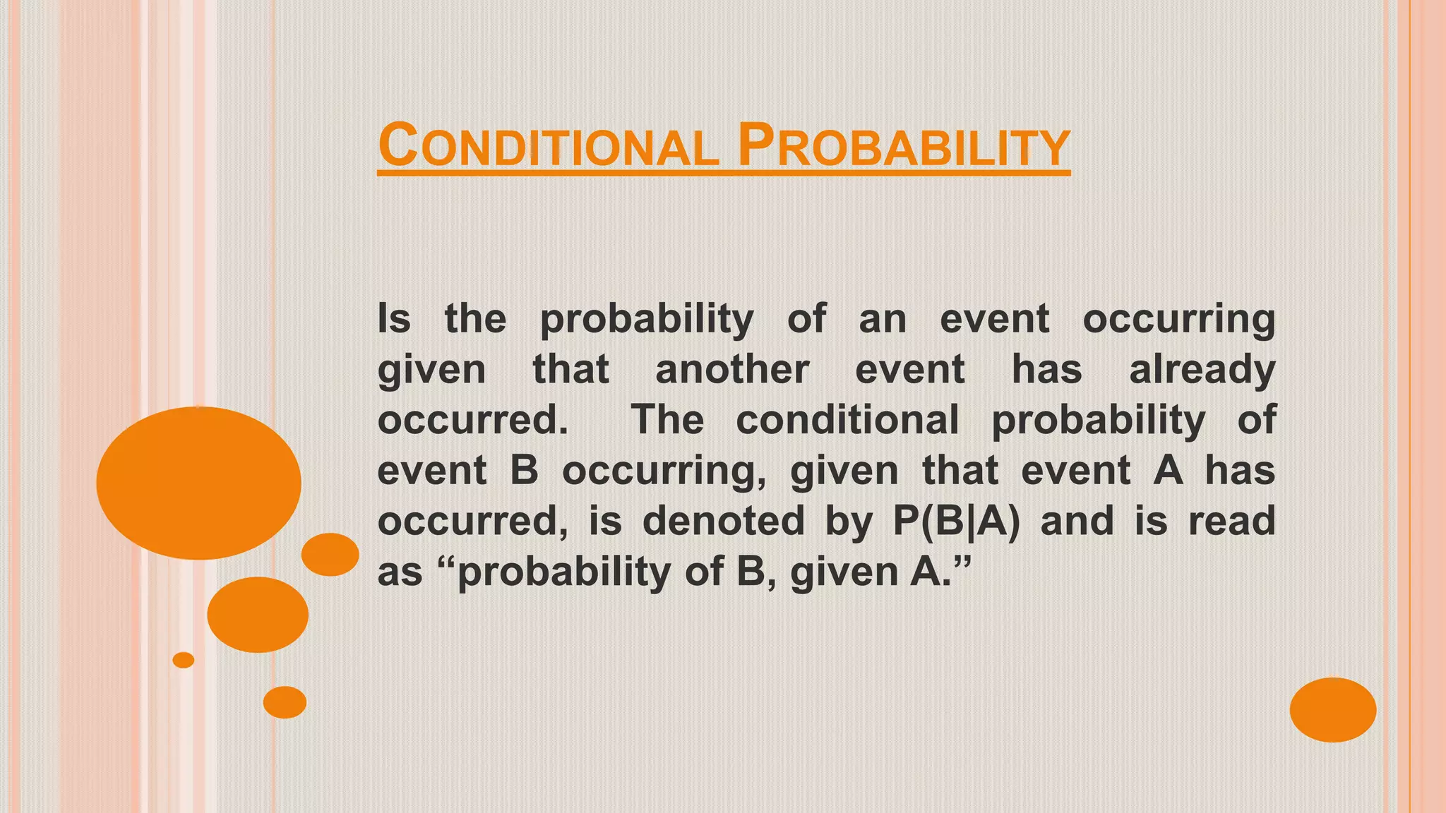 CONDITIONAL PROBABILITY
Is the probability of an event occurring
given that another event has already
occurred. The conditional probability of
event B occurring, given that event A has
occurred, is denoted by P(B|A) and is read
as “probability of B, given A.”
 