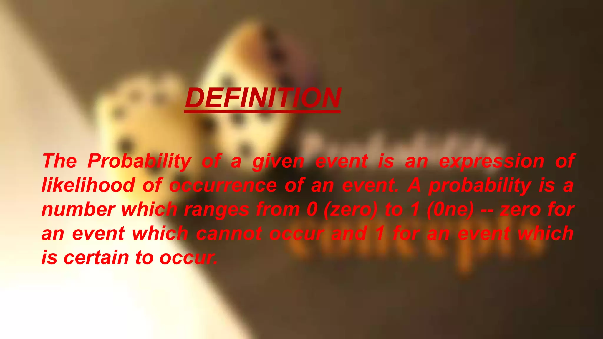 The Probability of a given event is an expression of
likelihood of occurrence of an event. A probability is a
number which ranges from 0 (zero) to 1 (0ne) -- zero for
an event which cannot occur and 1 for an event which
is certain to occur.
DEFINITION
 
