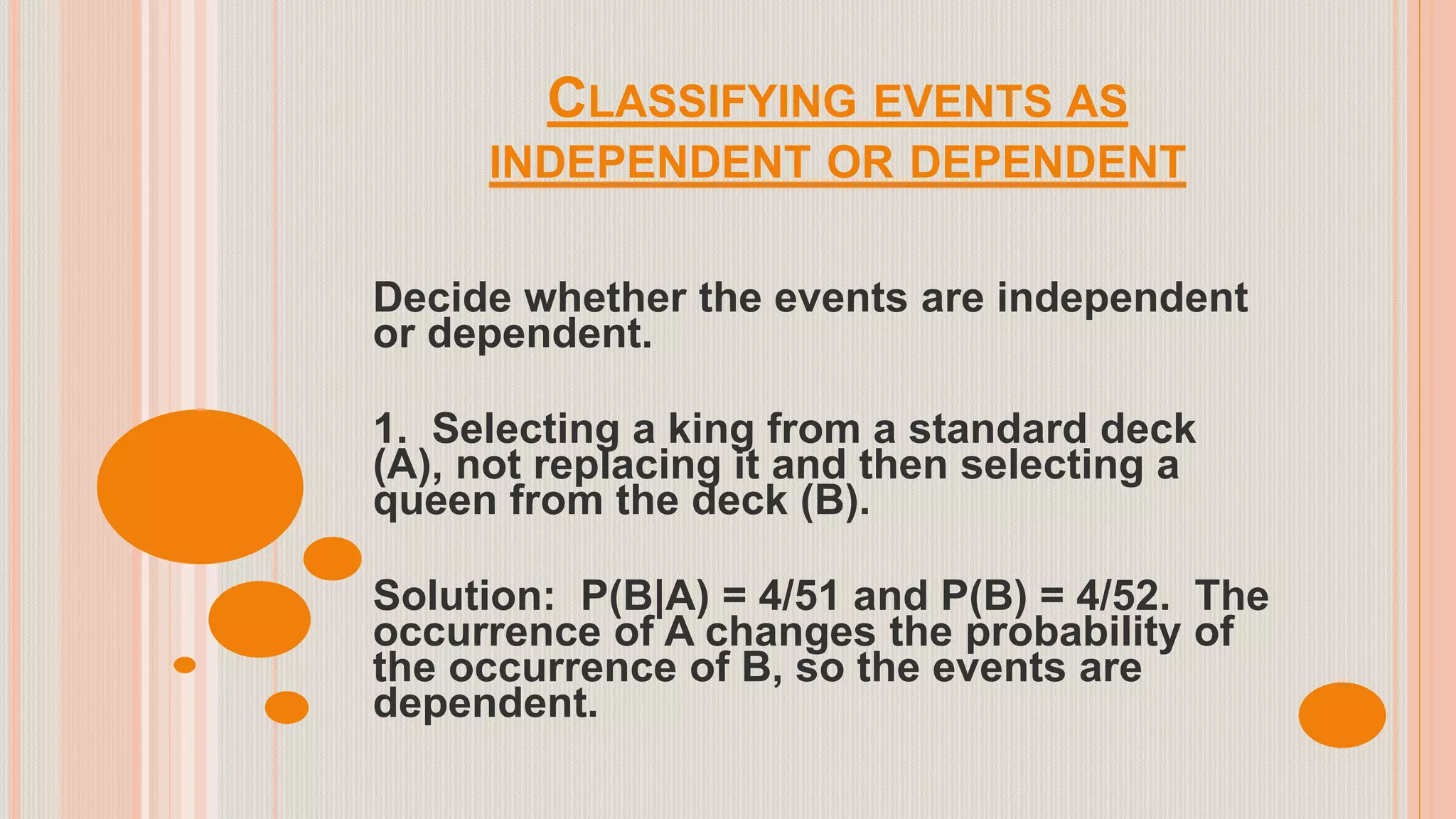 CLASSIFYING EVENTS AS
INDEPENDENT OR DEPENDENT
Decide whether the events are independent
or dependent.
1. Selecting a king from a standard deck
(A), not replacing it and then selecting a
queen from the deck (B).
Solution: P(B|A) = 4/51 and P(B) = 4/52. The
occurrence of A changes the probability of
the occurrence of B, so the events are
dependent.
 