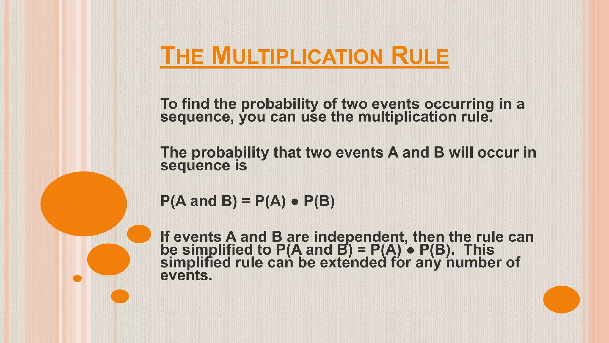 THE MULTIPLICATION RULE
To find the probability of two events occurring in a
sequence, you can use the multiplication rule.
The probability that two events A and B will occur in
sequence is
P(A and B) = P(A) ● P(B)
If events A and B are independent, then the rule can
be simplified to P(A and B) = P(A) ● P(B). This
simplified rule can be extended for any number of
events.
 