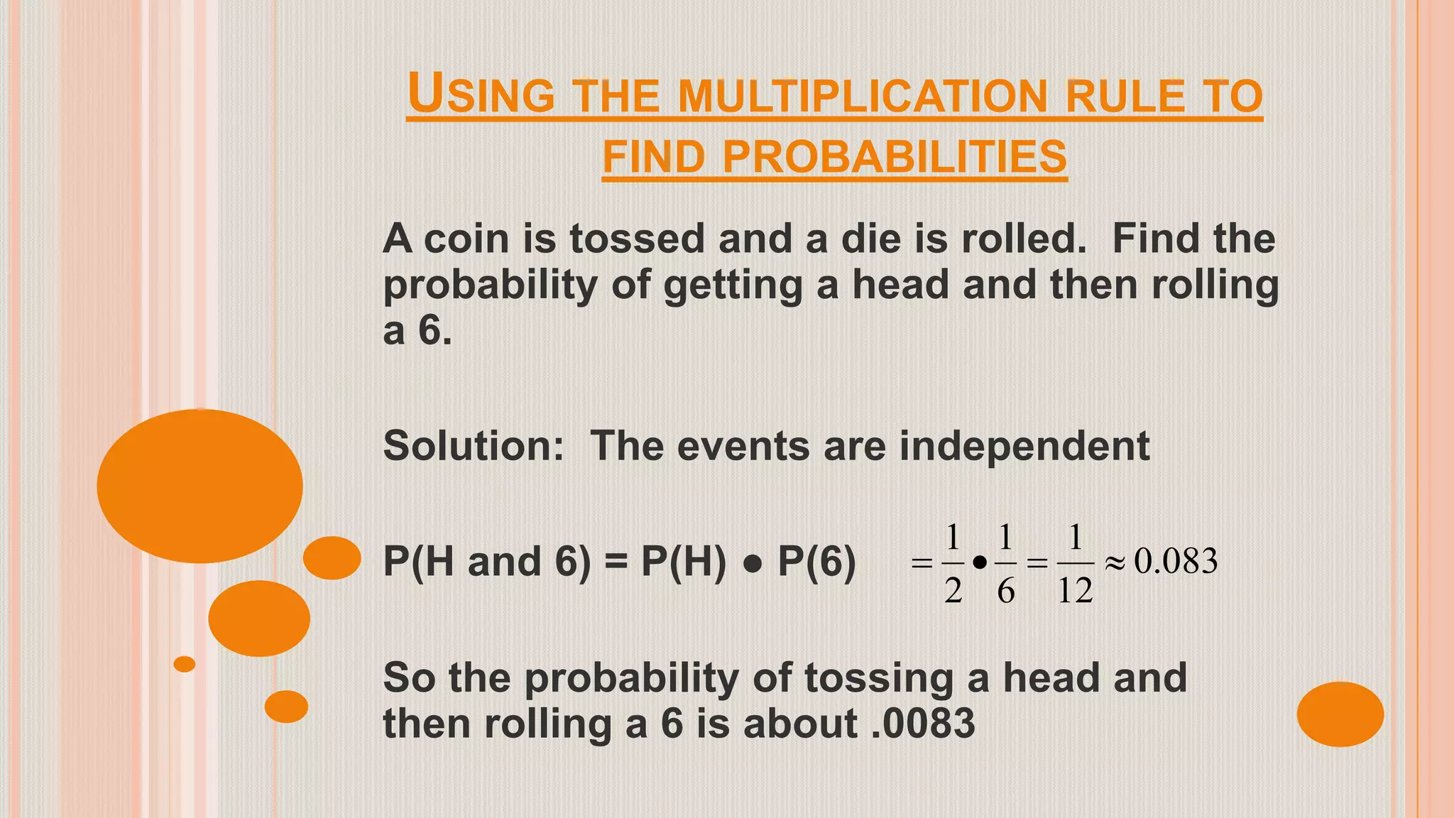USING THE MULTIPLICATION RULE TO
FIND PROBABILITIES
A coin is tossed and a die is rolled. Find the
probability of getting a head and then rolling
a 6.
Solution: The events are independent
P(H and 6) = P(H) ● P(6)
So the probability of tossing a head and
then rolling a 6 is about .0083
083.0
12
1
6
1
2
1

 