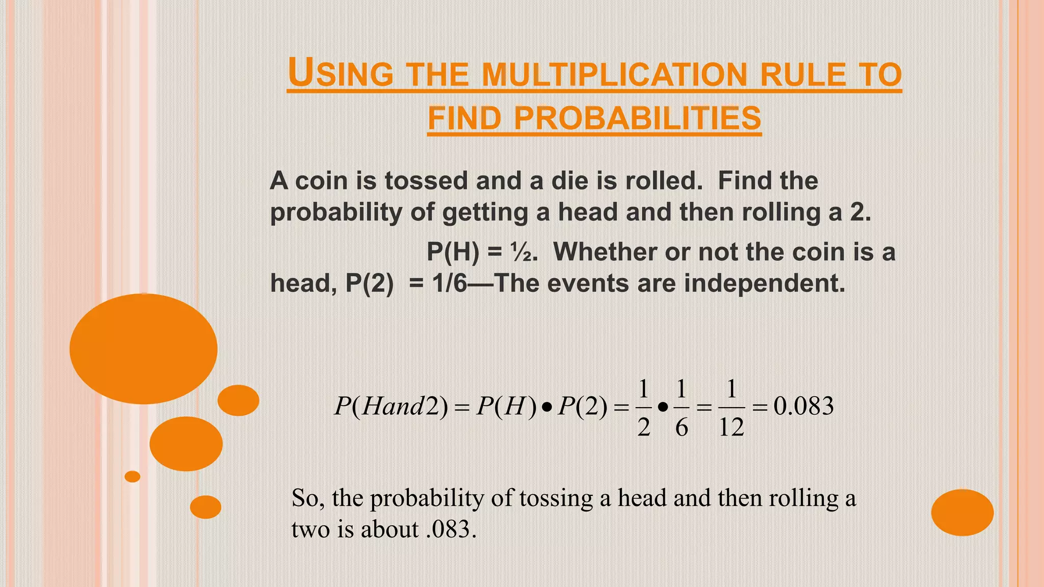 USING THE MULTIPLICATION RULE TO
FIND PROBABILITIES
A coin is tossed and a die is rolled. Find the
probability of getting a head and then rolling a 2.
P(H) = ½. Whether or not the coin is a
head, P(2) = 1/6—The events are independent.
083.0
12
1
6
1
2
1
)2()()2(  PHPHandP
So, the probability of tossing a head and then rolling a
two is about .083.
 